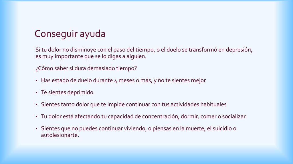 Conseguir ayuda Si tu dolor no disminuye con el paso del tiempo, o el duelo se transformó en depresión, es muy importante que se lo digas a alguien.