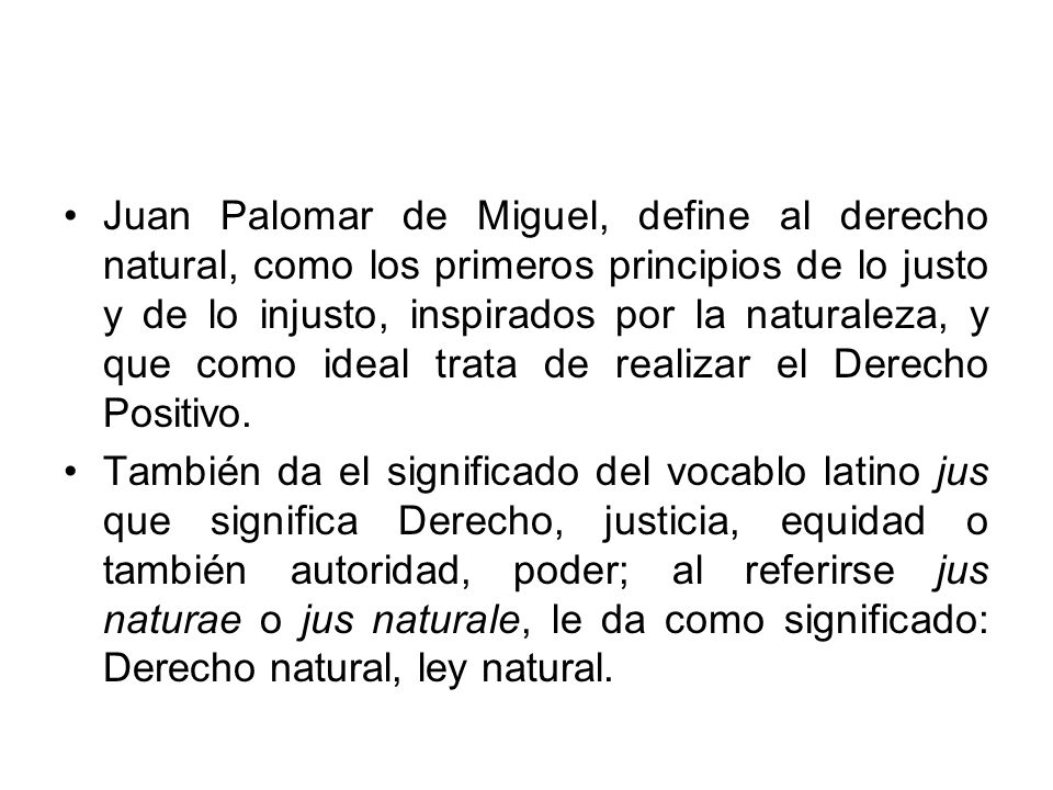 Juan Palomar de Miguel, define al derecho natural, como los primeros principios de lo justo y de lo injusto, inspirados por la naturaleza, y que como ideal trata de realizar el Derecho Positivo.