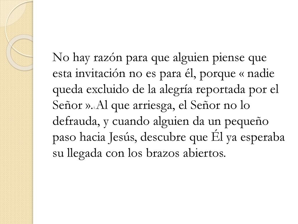 No hay razón para que alguien piense que esta invitación no es para él, porque « nadie queda excluido de la alegría reportada por el Señor ».1 Al que arriesga, el Señor no lo defrauda, y cuando alguien da un pequeño paso hacia Jesús, descubre que Él ya esperaba su llegada con los brazos abiertos.