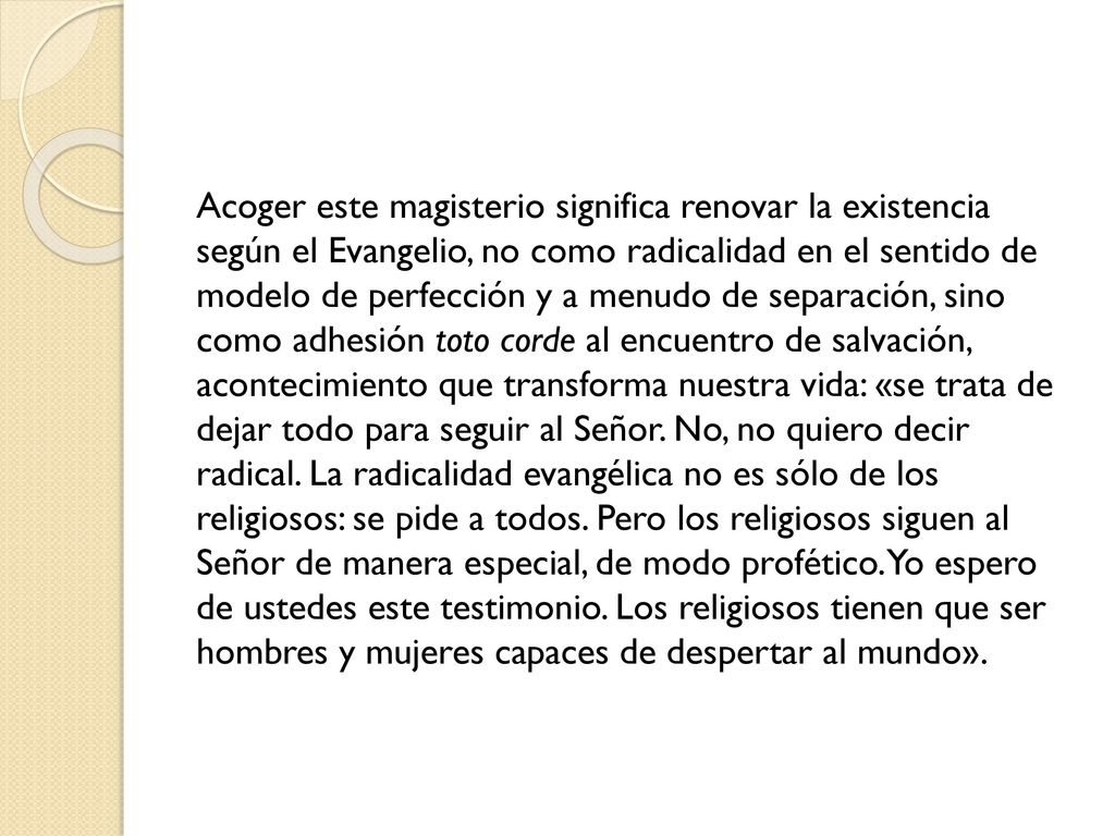 Acoger este magisterio significa renovar la existencia según el Evangelio, no como radicalidad en el sentido de modelo de perfección y a menudo de separación, sino como adhesión toto corde al encuentro de salvación, acontecimiento que transforma nuestra vida: «se trata de dejar todo para seguir al Señor.