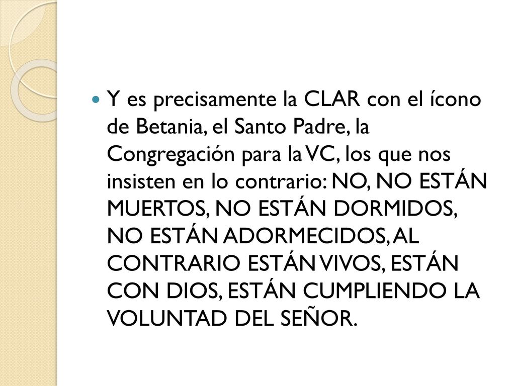 Y es precisamente la CLAR con el ícono de Betania, el Santo Padre, la Congregación para la VC, los que nos insisten en lo contrario: NO, NO ESTÁN MUERTOS, NO ESTÁN DORMIDOS, NO ESTÁN ADORMECIDOS, AL CONTRARIO ESTÁN VIVOS, ESTÁN CON DIOS, ESTÁN CUMPLIENDO LA VOLUNTAD DEL SEÑOR.