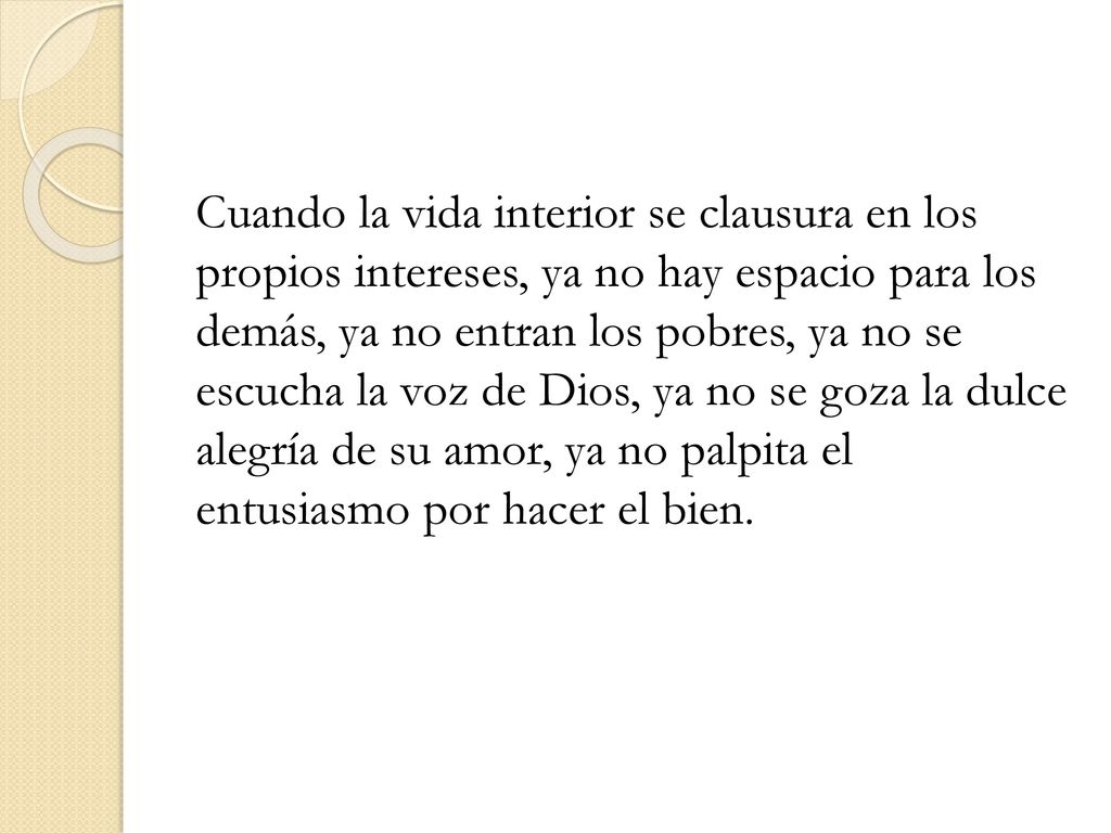 Cuando la vida interior se clausura en los propios intereses, ya no hay espacio para los demás, ya no entran los pobres, ya no se escucha la voz de Dios, ya no se goza la dulce alegría de su amor, ya no palpita el entusiasmo por hacer el bien.