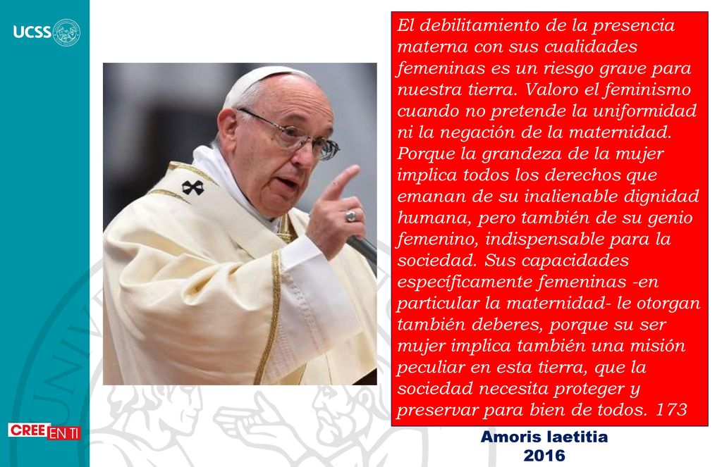 El debilitamiento de la presencia materna con sus cualidades femeninas es un riesgo grave para nuestra tierra. Valoro el feminismo cuando no pretende la uniformidad ni la negación de la maternidad. Porque la grandeza de la mujer implica todos los derechos que emanan de su inalienable dignidad humana, pero también de su genio