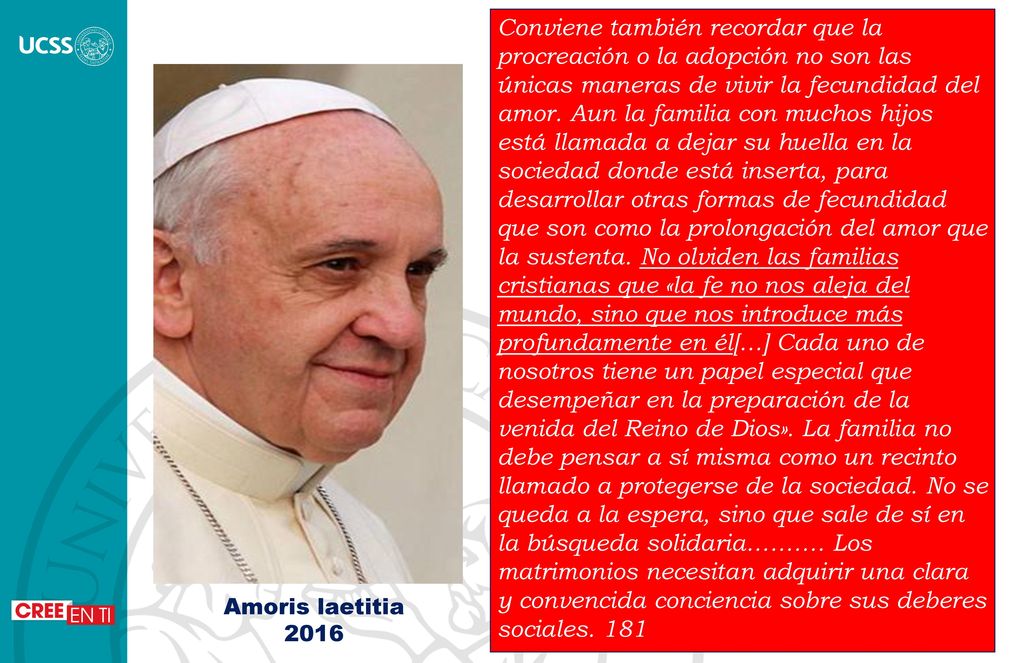 Conviene también recordar que la procreación o la adopción no son las únicas maneras de vivir la fecundidad del amor. Aun la familia con muchos hijos está llamada a dejar su huella en la sociedad donde está inserta, para desarrollar otras formas de fecundidad que son como la prolongación del amor que la sustenta. No olviden las familias cristianas que «la fe no nos aleja del mundo, sino que nos introduce más profundamente en él[…] Cada uno de nosotros tiene un papel especial que desempeñar en la preparación de la venida del Reino de Dios». La familia no debe pensar a sí misma como un recinto llamado a protegerse de la sociedad. No se queda a la espera, sino que sale de sí en la búsqueda solidaria………. Los matrimonios necesitan adquirir una clara y convencida conciencia sobre sus deberes sociales. 181