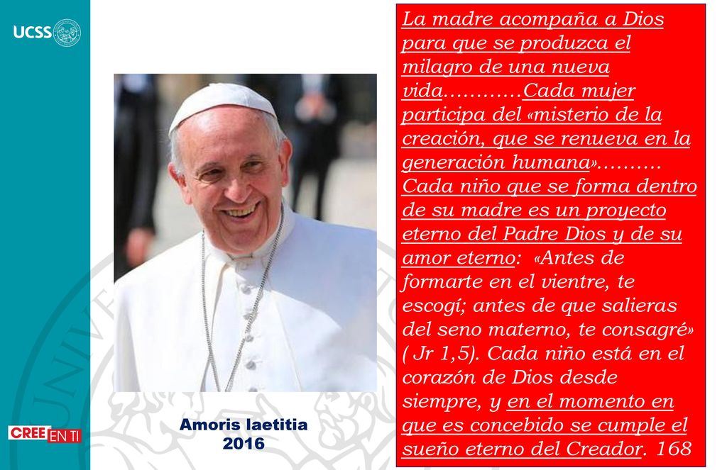 La madre acompaña a Dios para que se produzca el milagro de una nueva vida…………Cada mujer participa del «misterio de la creación, que se renueva en la generación humana»………. Cada niño que se forma dentro de su madre es un proyecto eterno del Padre Dios y de su amor eterno: «Antes de formarte en el vientre, te escogí; antes de que salieras del seno materno, te consagré» ( Jr 1,5). Cada niño está en el corazón de Dios desde siempre, y en el momento en que es concebido se cumple el sueño eterno del Creador. 168