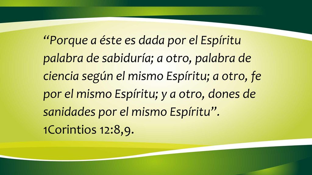 Porque a éste es dada por el Espíritu palabra de sabiduría; a otro, palabra de ciencia según el mismo Espíritu; a otro, fe por el mismo Espíritu; y a otro, dones de sanidades por el mismo Espíritu .