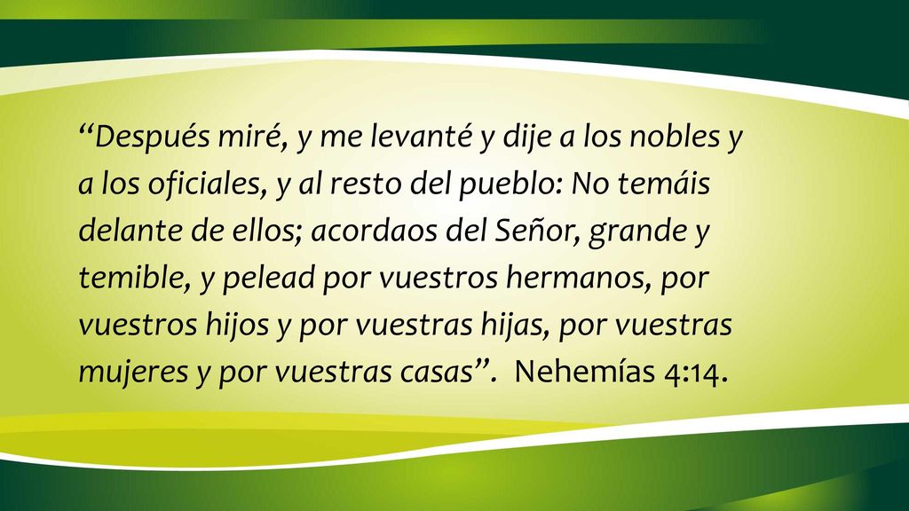 Después miré, y me levanté y dije a los nobles y a los oficiales, y al resto del pueblo: No temáis delante de ellos; acordaos del Señor, grande y temible, y pelead por vuestros hermanos, por vuestros hijos y por vuestras hijas, por vuestras mujeres y por vuestras casas .