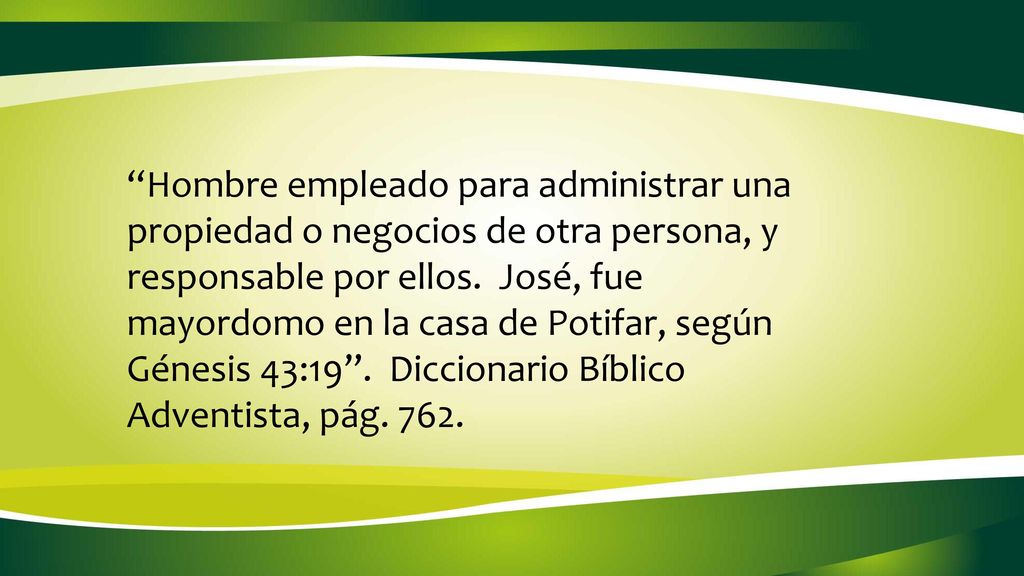 Hombre empleado para administrar una propiedad o negocios de otra persona, y responsable por ellos. José, fue mayordomo en la casa de Potifar, según Génesis 43:19 . Diccionario Bíblico Adventista, pág. 762.