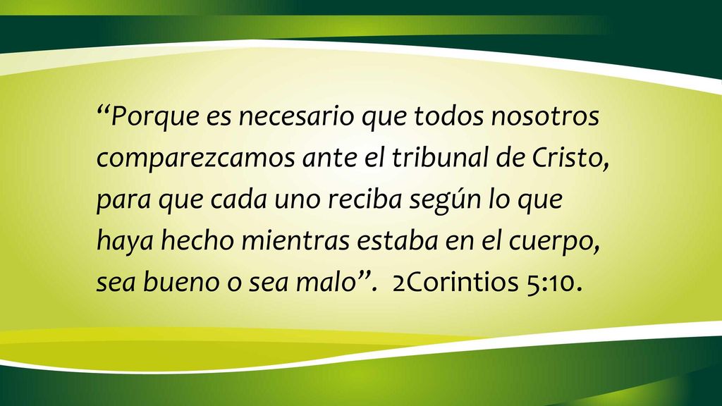 Porque es necesario que todos nosotros comparezcamos ante el tribunal de Cristo, para que cada uno reciba según lo que haya hecho mientras estaba en el cuerpo, sea bueno o sea malo . 2Corintios 5:10.