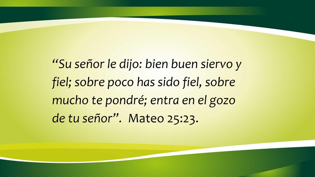 Su señor le dijo: bien buen siervo y fiel; sobre poco has sido fiel, sobre mucho te pondré; entra en el gozo de tu señor .