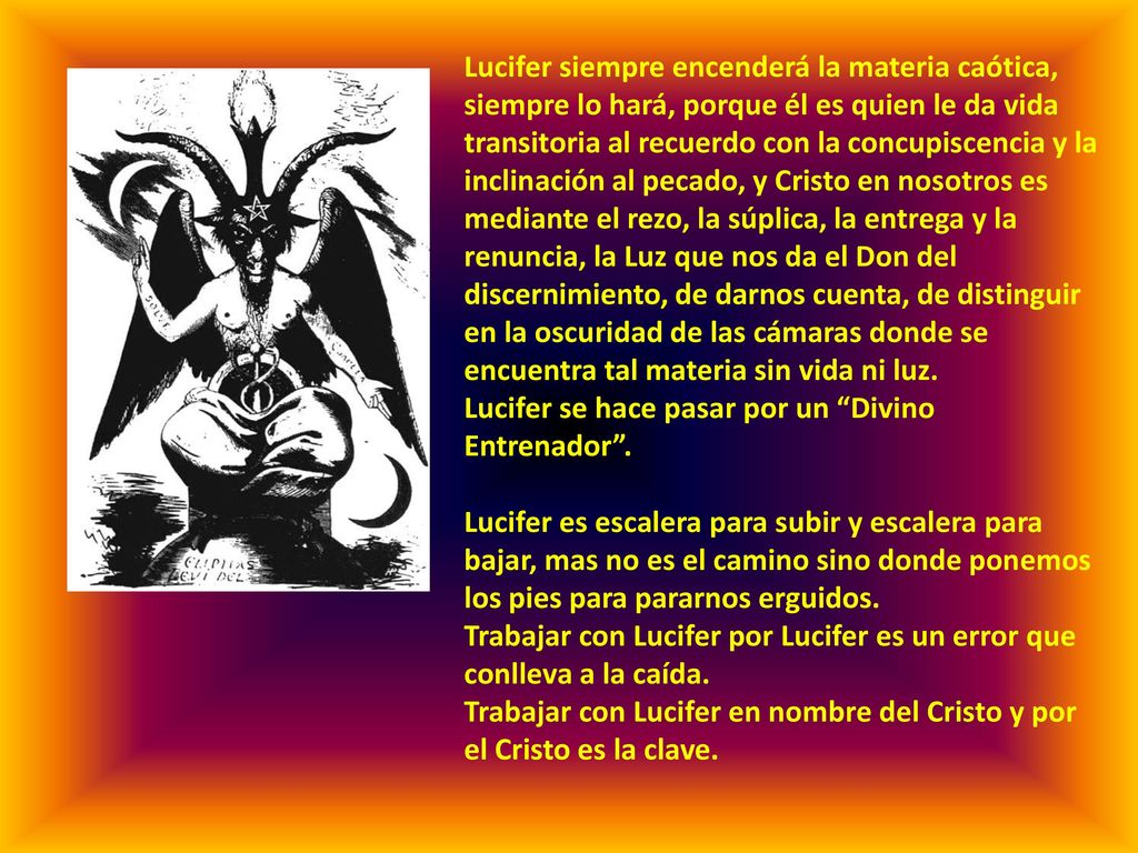 Lucifer siempre encenderá la materia caótica, siempre lo hará, porque él es quien le da vida transitoria al recuerdo con la concupiscencia y la inclinación al pecado, y Cristo en nosotros es mediante el rezo, la súplica, la entrega y la renuncia, la Luz que nos da el Don del discernimiento, de darnos cuenta, de distinguir en la oscuridad de las cámaras donde se encuentra tal materia sin vida ni luz.