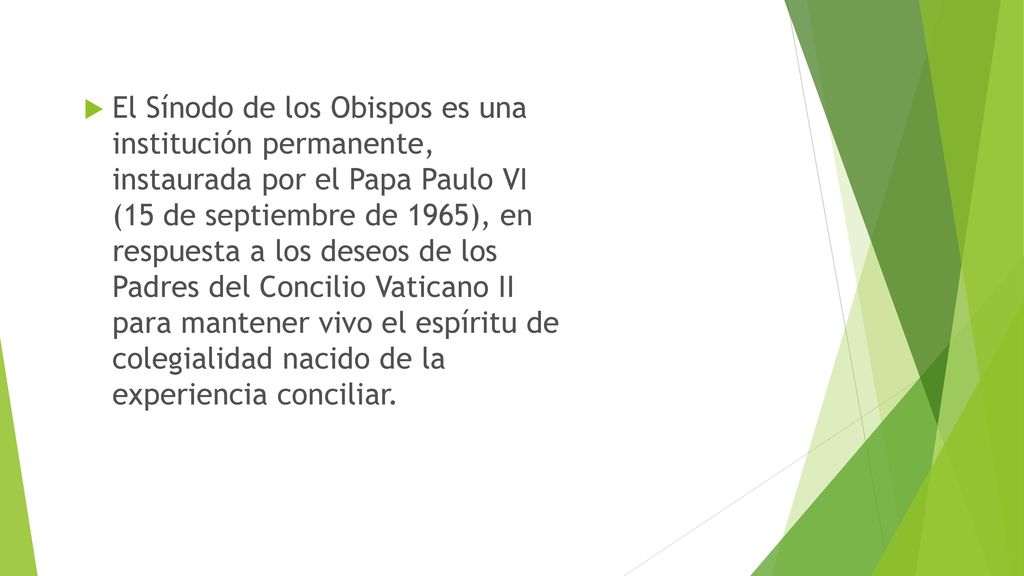 El Sínodo de los Obispos es una institución permanente, instaurada por el Papa Paulo VI (15 de septiembre de 1965), en respuesta a los deseos de los Padres del Concilio Vaticano II para mantener vivo el espíritu de colegialidad nacido de la experiencia conciliar.