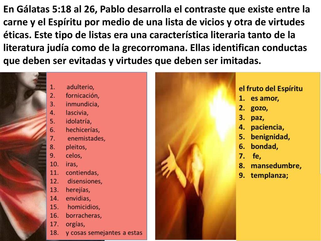 En Gálatas 5:18 al 26, Pablo desarrolla el contraste que existe entre la carne y el Espíritu por medio de una lista de vicios y otra de virtudes éticas.