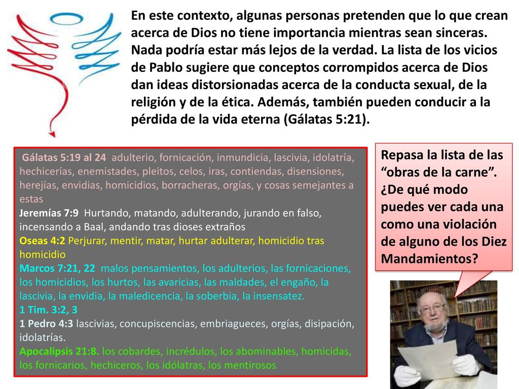 En este contexto, algunas personas pretenden que lo que crean acerca de Dios no tiene importancia mientras sean sinceras. Nada podría estar más lejos de la verdad. La lista de los vicios de Pablo sugiere que conceptos corrompidos acerca de Dios dan ideas distorsionadas acerca de la conducta sexual, de la religión y de la ética. Además, también pueden conducir a la pérdida de la vida eterna (Gálatas 5:21).