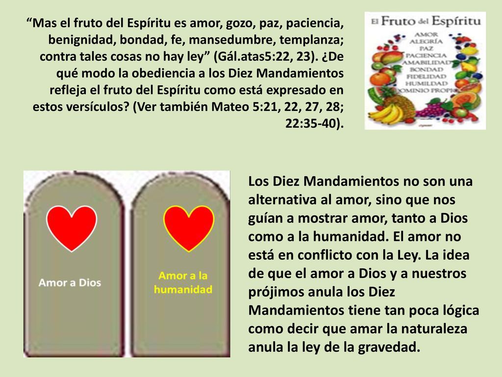 Mas el fruto del Espíritu es amor, gozo, paz, paciencia, benignidad, bondad, fe, mansedumbre, templanza; contra tales cosas no hay ley (Gál.atas5:22, 23). ¿De qué modo la obediencia a los Diez Mandamientos refleja el fruto del Espíritu como está expresado en estos versículos (Ver también Mateo 5:21, 22, 27, 28; 22:35-40).