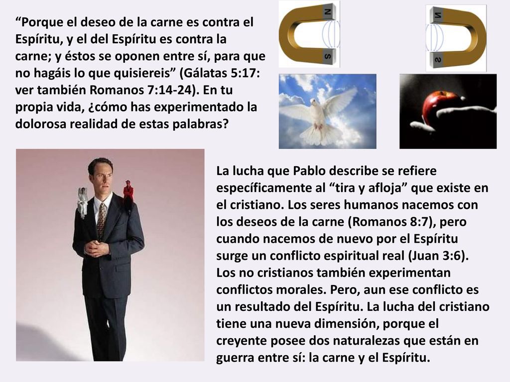 Porque el deseo de la carne es contra el Espíritu, y el del Espíritu es contra la carne; y éstos se oponen entre sí, para que no hagáis lo que quisiereis (Gálatas 5:17: ver también Romanos 7:14-24). En tu propia vida, ¿cómo has experimentado la dolorosa realidad de estas palabras