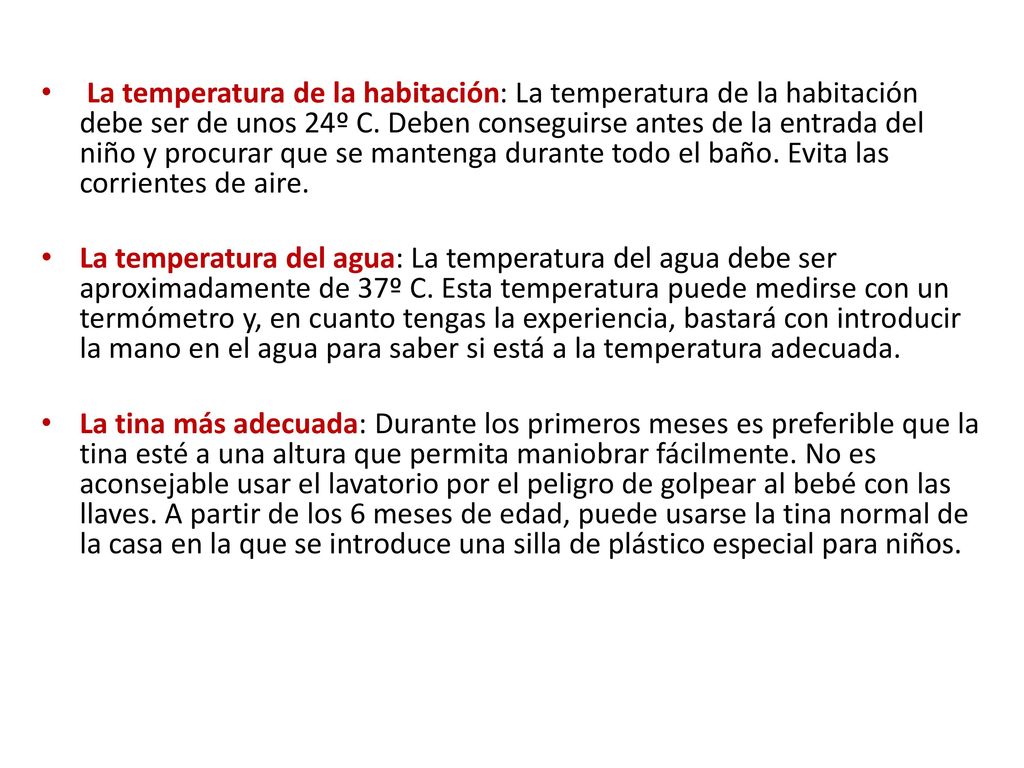 La temperatura de la habitación: La temperatura de la habitación debe ser de unos 24º C. Deben conseguirse antes de la entrada del niño y procurar que se mantenga durante todo el baño. Evita las corrientes de aire.