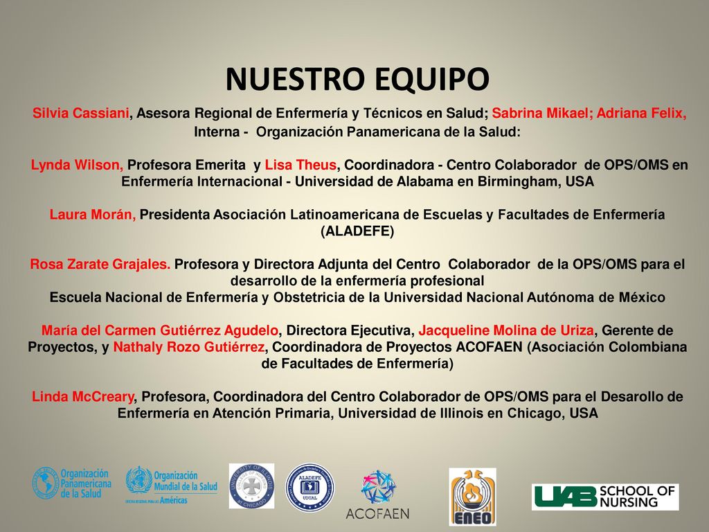 NUESTRO EQUIPO Silvia Cassiani, Asesora Regional de Enfermería y Técnicos en Salud; Sabrina Mikael; Adriana Felix, Interna - Organización Panamericana de la Salud: Lynda Wilson, Profesora Emerita y Lisa Theus, Coordinadora - Centro Colaborador de OPS/OMS en Enfermería Internacional - Universidad de Alabama en Birmingham, USA Laura Morán, Presidenta Asociación Latinoamericana de Escuelas y Facultades de Enfermería (ALADEFE) Rosa Zarate Grajales.
