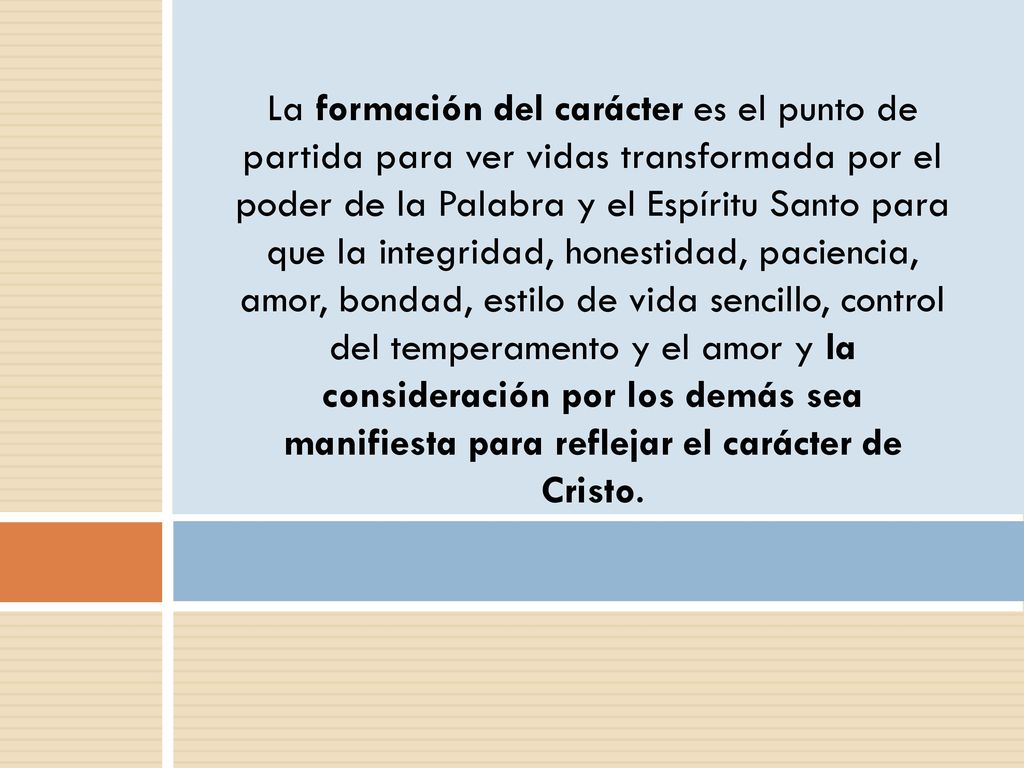 La formación del carácter es el punto de partida para ver vidas transformada por el poder de la Palabra y el Espíritu Santo para que la integridad, honestidad, paciencia, amor, bondad, estilo de vida sencillo, control del temperamento y el amor y la consideración por los demás sea manifiesta para reflejar el carácter de Cristo.