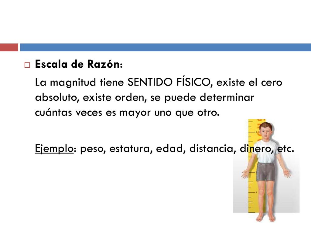 Escala de Razón: La magnitud tiene SENTIDO FÍSICO, existe el cero absoluto, existe orden, se puede determinar cuántas veces es mayor uno que otro.