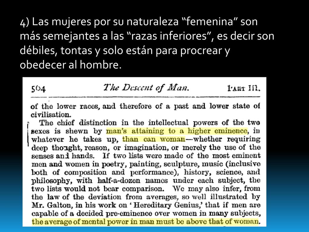 4) Las mujeres por su naturaleza femenina son más semejantes a las razas inferiores , es decir son débiles, tontas y solo están para procrear y obedecer al hombre.