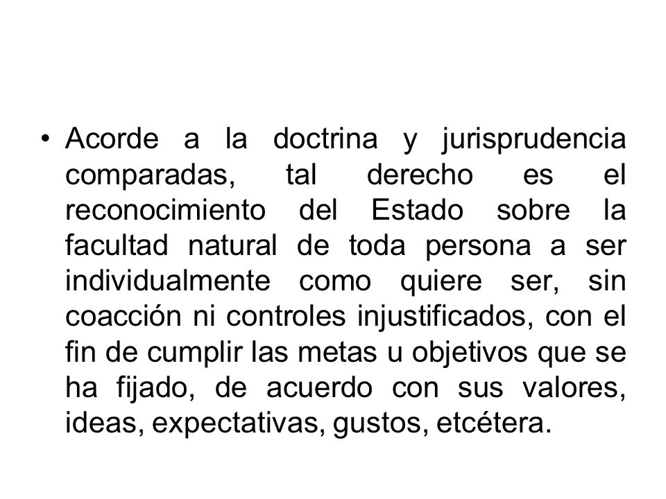 Acorde a la doctrina y jurisprudencia comparadas, tal derecho es el reconocimiento del Estado sobre la facultad natural de toda persona a ser individualmente como quiere ser, sin coacción ni controles injustificados, con el fin de cumplir las metas u objetivos que se ha fijado, de acuerdo con sus valores, ideas, expectativas, gustos, etcétera.