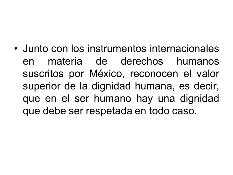 Junto con los instrumentos internacionales en materia de derechos humanos suscritos por México, reconocen el valor superior de la dignidad humana, es decir, que en el ser humano hay una dignidad que debe ser respetada en todo caso.