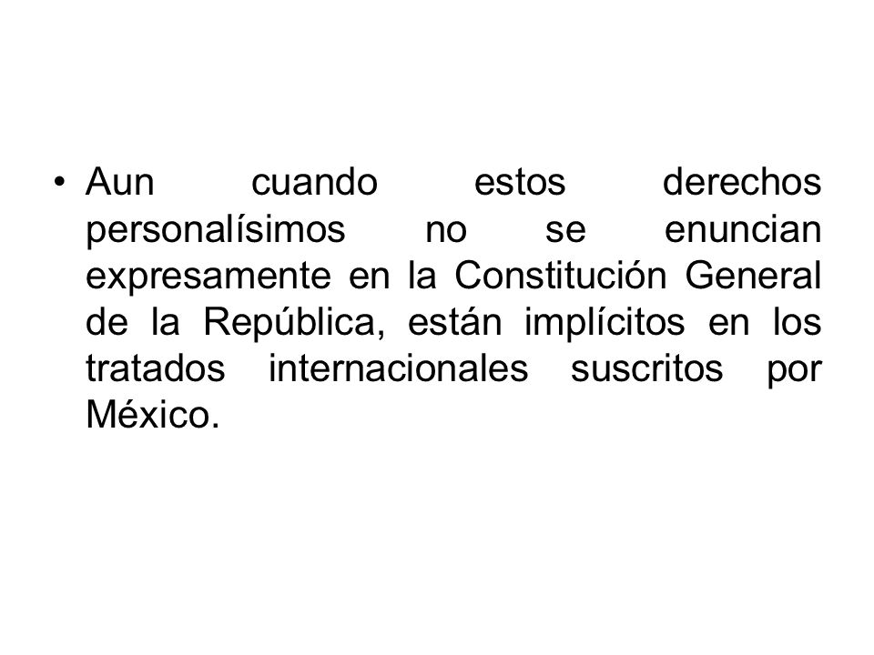 Aun cuando estos derechos personalísimos no se enuncian expresamente en la Constitución General de la República, están implícitos en los tratados internacionales suscritos por México.
