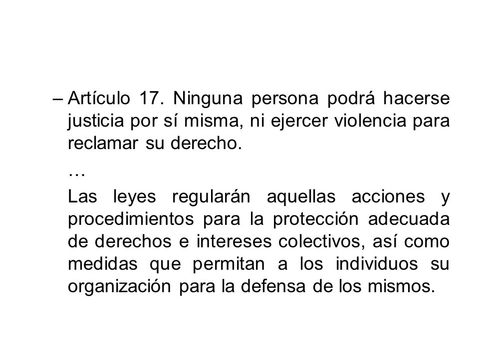 Artículo 17. Ninguna persona podrá hacerse justicia por sí misma, ni ejercer violencia para reclamar su derecho.