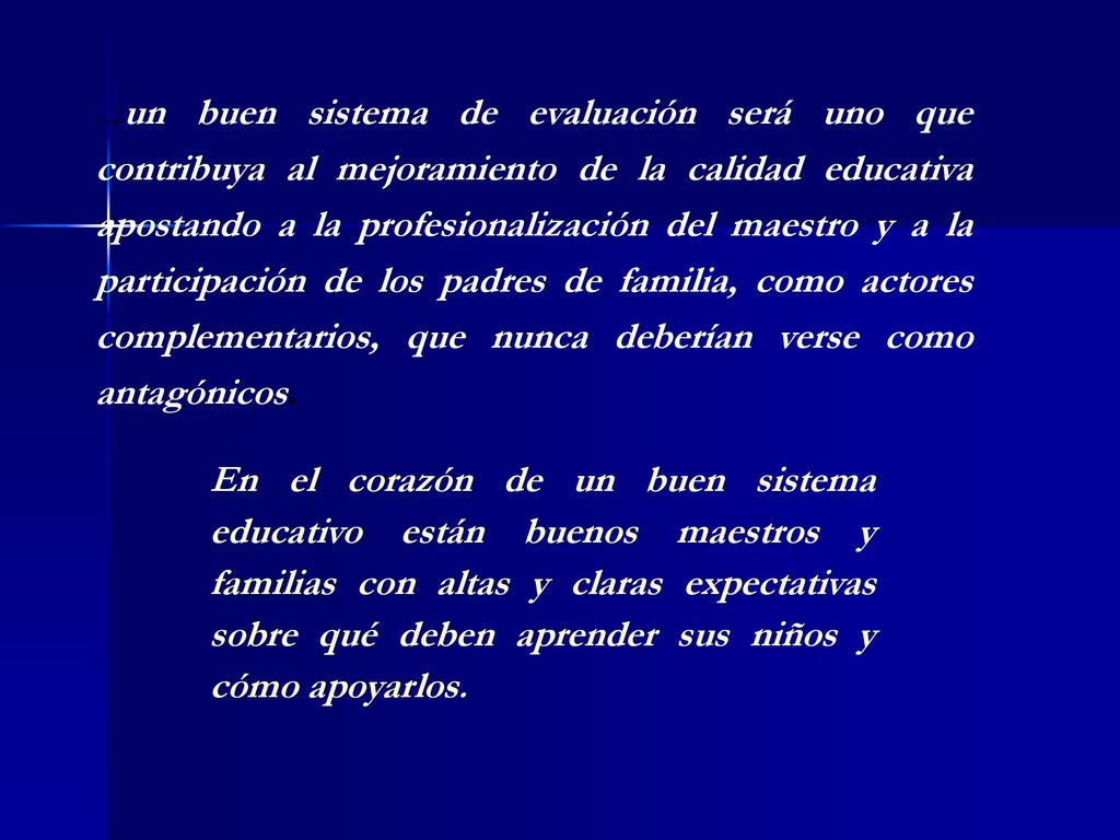 …un buen sistema de evaluación será uno que contribuya al mejoramiento de la calidad educativa apostando a la profesionalización del maestro y a la participación de los padres de familia, como actores complementarios, que nunca deberían verse como antagónicos.