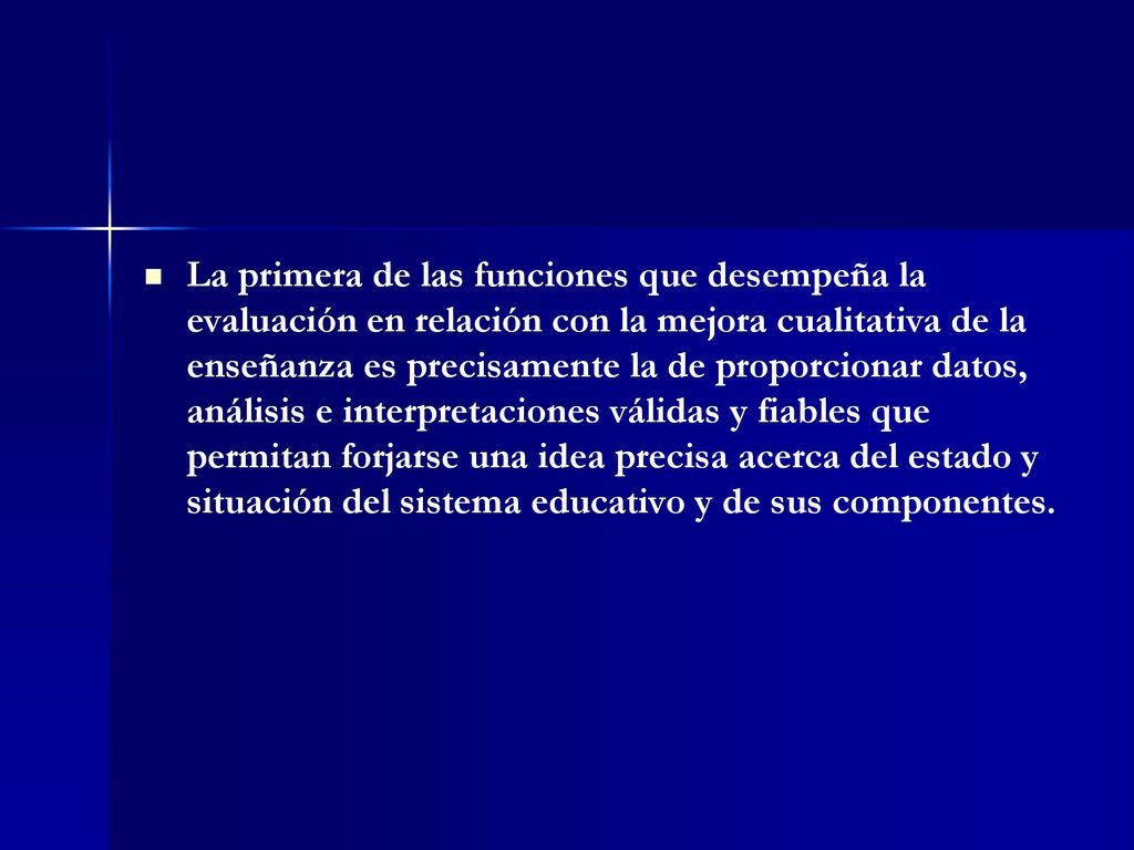 La primera de las funciones que desempeña la evaluación en relación con la mejora cualitativa de la enseñanza es precisamente la de proporcionar datos, análisis e interpretaciones válidas y fiables que permitan forjarse una idea precisa acerca del estado y situación del sistema educativo y de sus componentes.