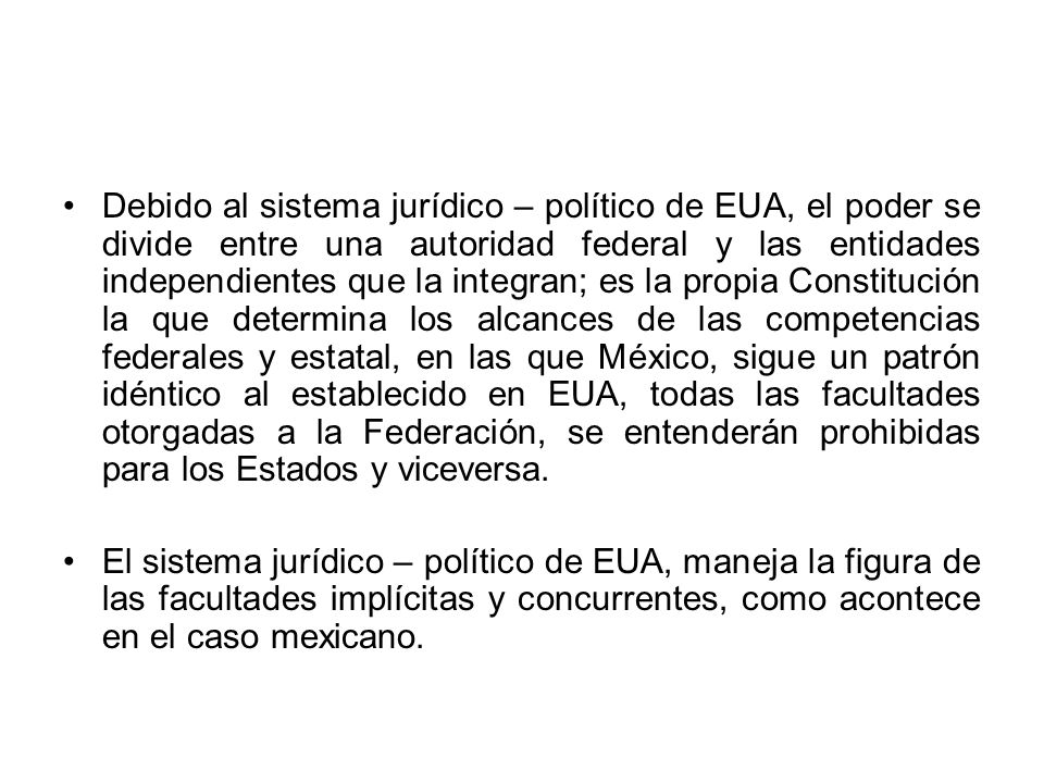 Debido al sistema jurídico – político de EUA, el poder se divide entre una autoridad federal y las entidades independientes que la integran; es la propia Constitución la que determina los alcances de las competencias federales y estatal, en las que México, sigue un patrón idéntico al establecido en EUA, todas las facultades otorgadas a la Federación, se entenderán prohibidas para los Estados y viceversa.