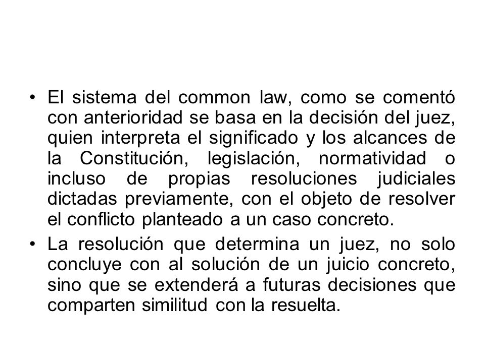 El sistema del common law, como se comentó con anterioridad se basa en la decisión del juez, quien interpreta el significado y los alcances de la Constitución, legislación, normatividad o incluso de propias resoluciones judiciales dictadas previamente, con el objeto de resolver el conflicto planteado a un caso concreto.