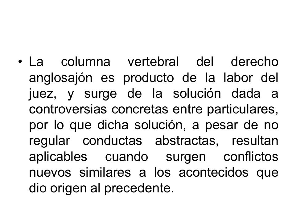 La columna vertebral del derecho anglosajón es producto de la labor del juez, y surge de la solución dada a controversias concretas entre particulares, por lo que dicha solución, a pesar de no regular conductas abstractas, resultan aplicables cuando surgen conflictos nuevos similares a los acontecidos que dio origen al precedente.