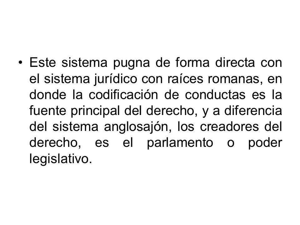 Este sistema pugna de forma directa con el sistema jurídico con raíces romanas, en donde la codificación de conductas es la fuente principal del derecho, y a diferencia del sistema anglosajón, los creadores del derecho, es el parlamento o poder legislativo.