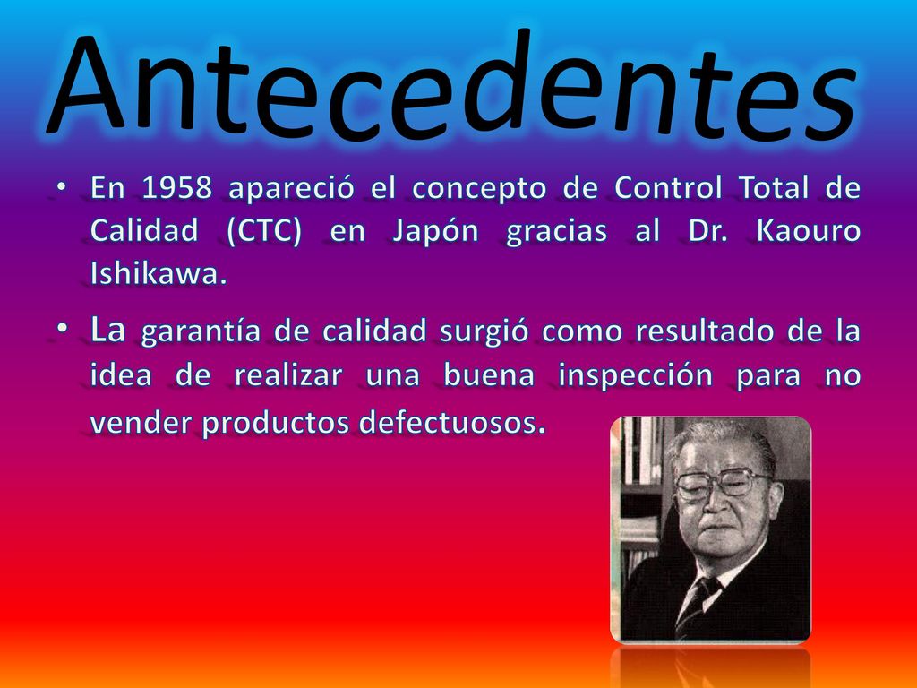 Antecedentes En 1958 apareció el concepto de Control Total de Calidad (CTC) en Japón gracias al Dr. Kaouro Ishikawa.