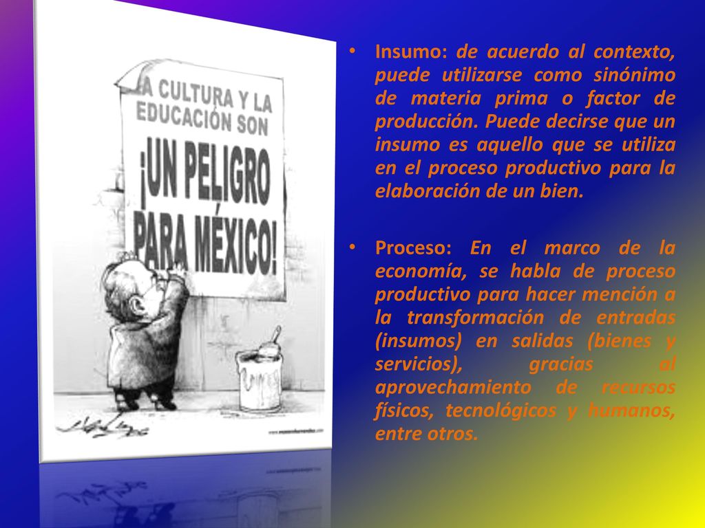 Insumo: de acuerdo al contexto, puede utilizarse como sinónimo de materia prima o factor de producción. Puede decirse que un insumo es aquello que se utiliza en el proceso productivo para la elaboración de un bien.