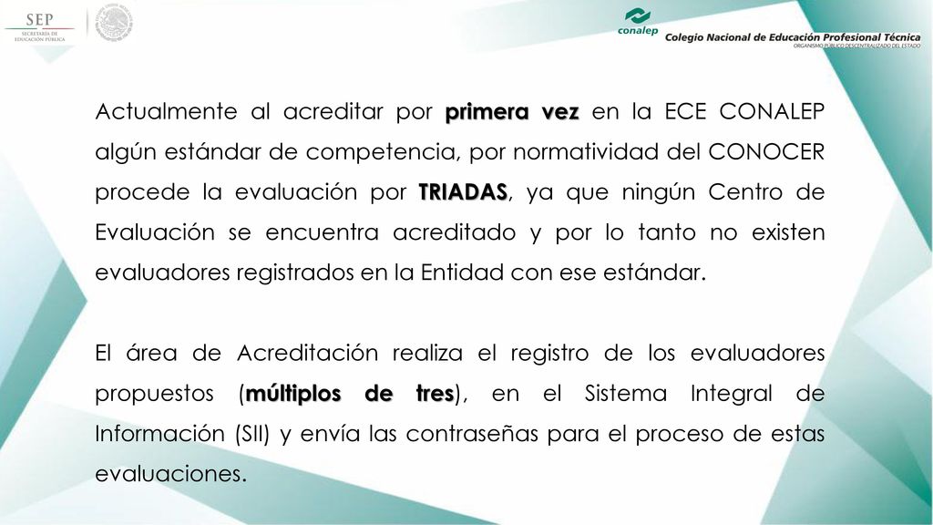 Actualmente al acreditar por primera vez en la ECE CONALEP algún estándar de competencia, por normatividad del CONOCER procede la evaluación por TRIADAS, ya que ningún Centro de Evaluación se encuentra acreditado y por lo tanto no existen evaluadores registrados en la Entidad con ese estándar.