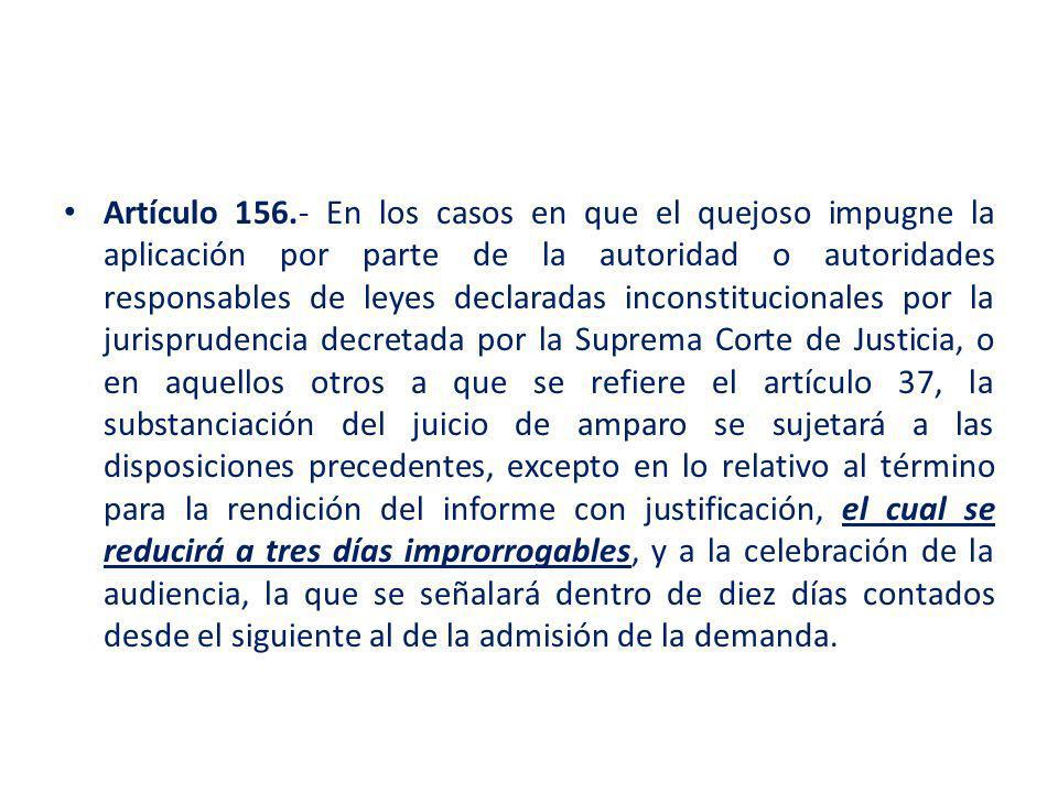Artículo En los casos en que el quejoso impugne la aplicación por parte de la autoridad o autoridades responsables de leyes declaradas inconstitucionales por la jurisprudencia decretada por la Suprema Corte de Justicia, o en aquellos otros a que se refiere el artículo 37, la substanciación del juicio de amparo se sujetará a las disposiciones precedentes, excepto en lo relativo al término para la rendición del informe con justificación, el cual se reducirá a tres días improrrogables, y a la celebración de la audiencia, la que se señalará dentro de diez días contados desde el siguiente al de la admisión de la demanda.