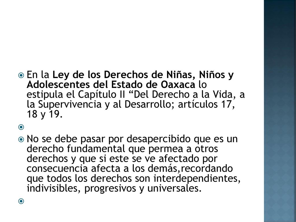 En la Ley de los Derechos de Niñas, Niños y Adolescentes del Estado de Oaxaca lo estipula el Capítulo II Del Derecho a la Vida, a la Supervivencia y al Desarrollo; artículos 17, 18 y 19.