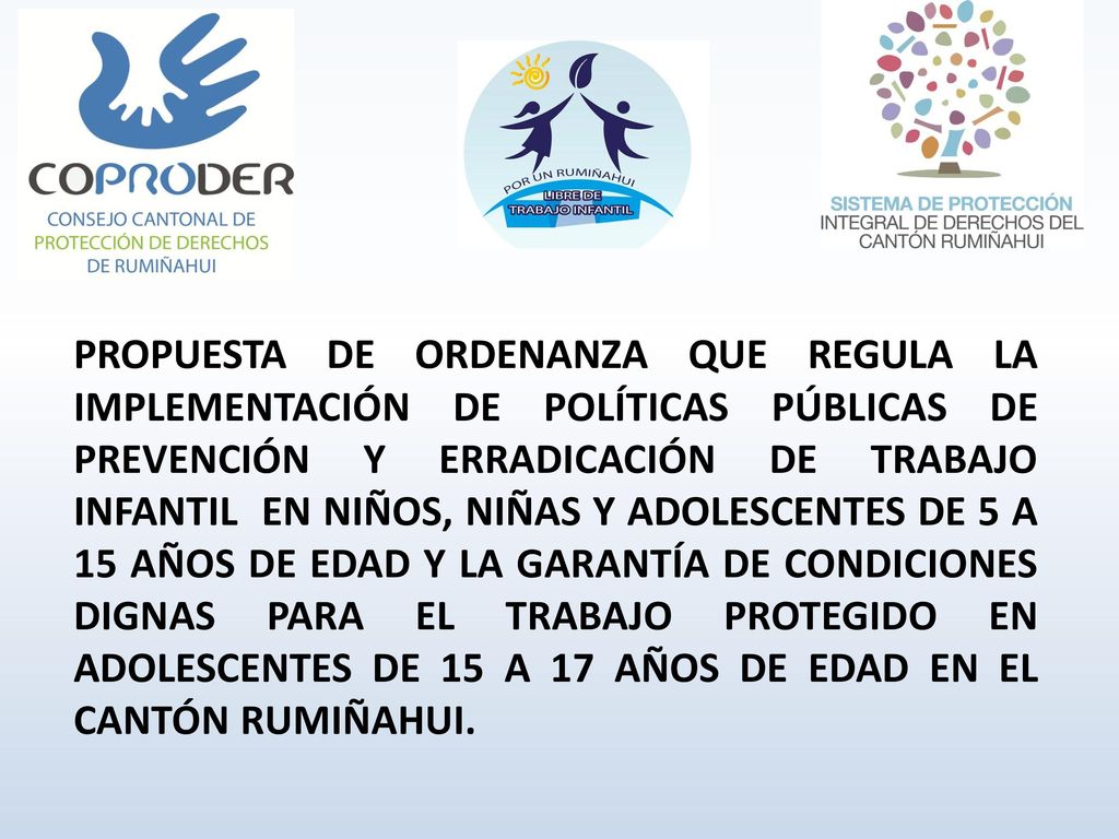 PROPUESTA DE ORDENANZA QUE REGULA LA IMPLEMENTACIÓN DE POLÍTICAS PÚBLICAS DE PREVENCIÓN Y ERRADICACIÓN DE TRABAJO INFANTIL EN NIÑOS, NIÑAS Y ADOLESCENTES DE 5 A 15 AÑOS DE EDAD Y LA GARANTÍA DE CONDICIONES DIGNAS PARA EL TRABAJO PROTEGIDO EN ADOLESCENTES DE 15 A 17 AÑOS DE EDAD EN EL CANTÓN RUMIÑAHUI.