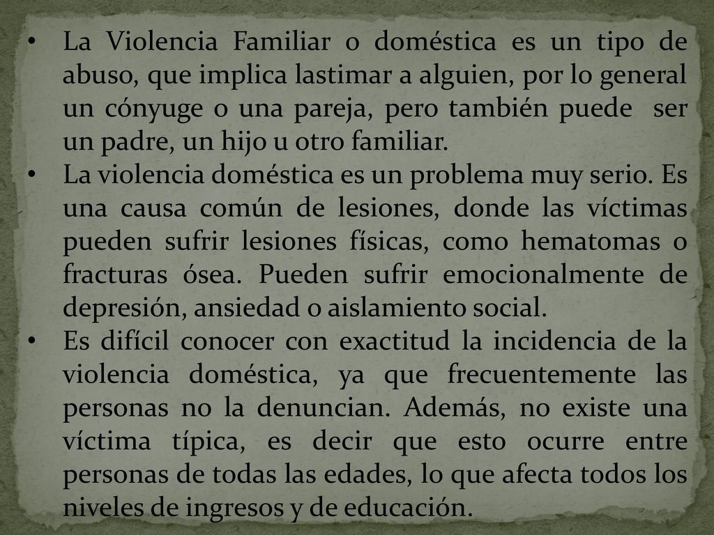 La Violencia Familiar o doméstica es un tipo de abuso, que implica lastimar a alguien, por lo general un cónyuge o una pareja, pero también puede ser un padre, un hijo u otro familiar.