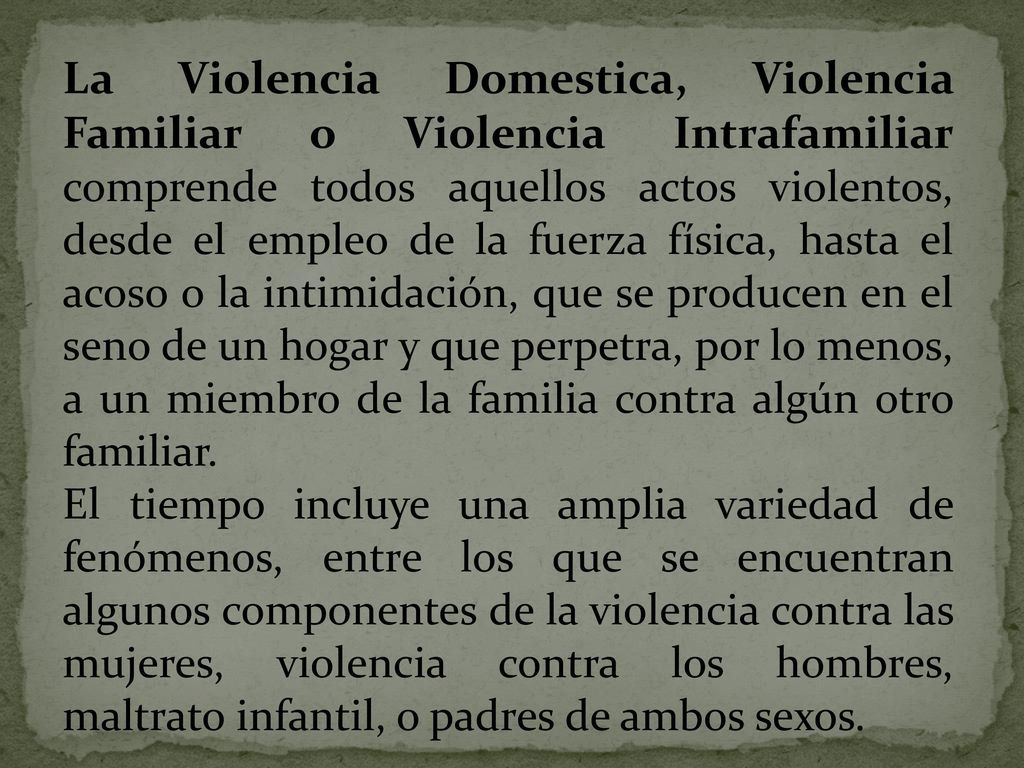 La Violencia Domestica, Violencia Familiar o Violencia Intrafamiliar comprende todos aquellos actos violentos, desde el empleo de la fuerza física, hasta el acoso o la intimidación, que se producen en el seno de un hogar y que perpetra, por lo menos, a un miembro de la familia contra algún otro familiar.