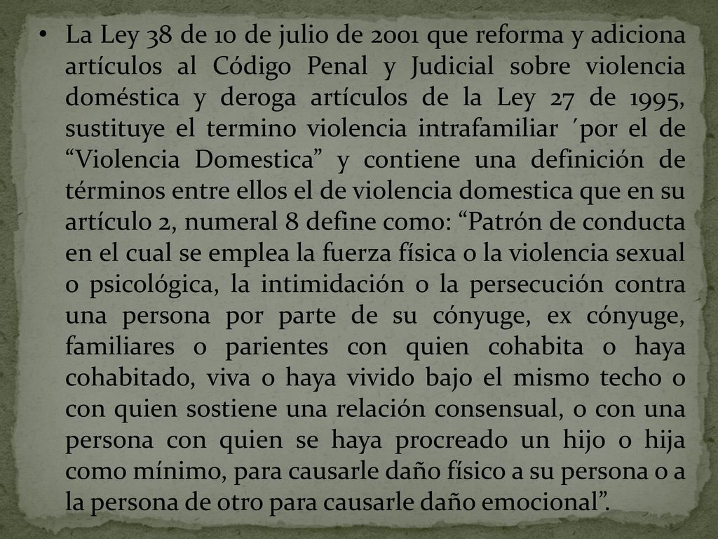 La Ley 38 de 10 de julio de 2001 que reforma y adiciona artículos al Código Penal y Judicial sobre violencia doméstica y deroga artículos de la Ley 27 de 1995, sustituye el termino violencia intrafamiliar ´por el de Violencia Domestica y contiene una definición de términos entre ellos el de violencia domestica que en su artículo 2, numeral 8 define como: Patrón de conducta en el cual se emplea la fuerza física o la violencia sexual o psicológica, la intimidación o la persecución contra una persona por parte de su cónyuge, ex cónyuge, familiares o parientes con quien cohabita o haya cohabitado, viva o haya vivido bajo el mismo techo o con quien sostiene una relación consensual, o con una persona con quien se haya procreado un hijo o hija como mínimo, para causarle daño físico a su persona o a la persona de otro para causarle daño emocional .