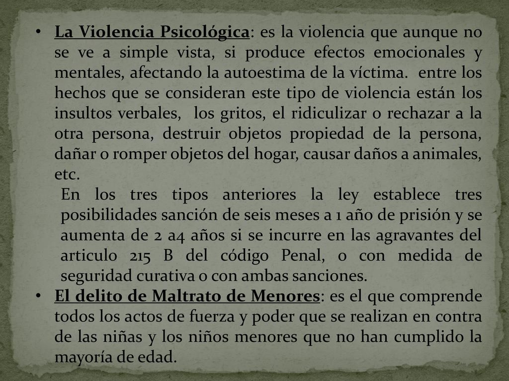 La Violencia Psicológica: es la violencia que aunque no se ve a simple vista, si produce efectos emocionales y mentales, afectando la autoestima de la víctima. entre los hechos que se consideran este tipo de violencia están los insultos verbales, los gritos, el ridiculizar o rechazar a la otra persona, destruir objetos propiedad de la persona, dañar o romper objetos del hogar, causar daños a animales, etc.