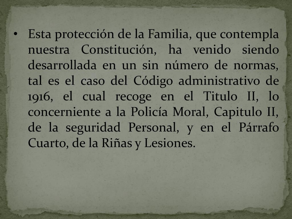 Esta protección de la Familia, que contempla nuestra Constitución, ha venido siendo desarrollada en un sin número de normas, tal es el caso del Código administrativo de 1916, el cual recoge en el Titulo II, lo concerniente a la Policía Moral, Capitulo II, de la seguridad Personal, y en el Párrafo Cuarto, de la Riñas y Lesiones.