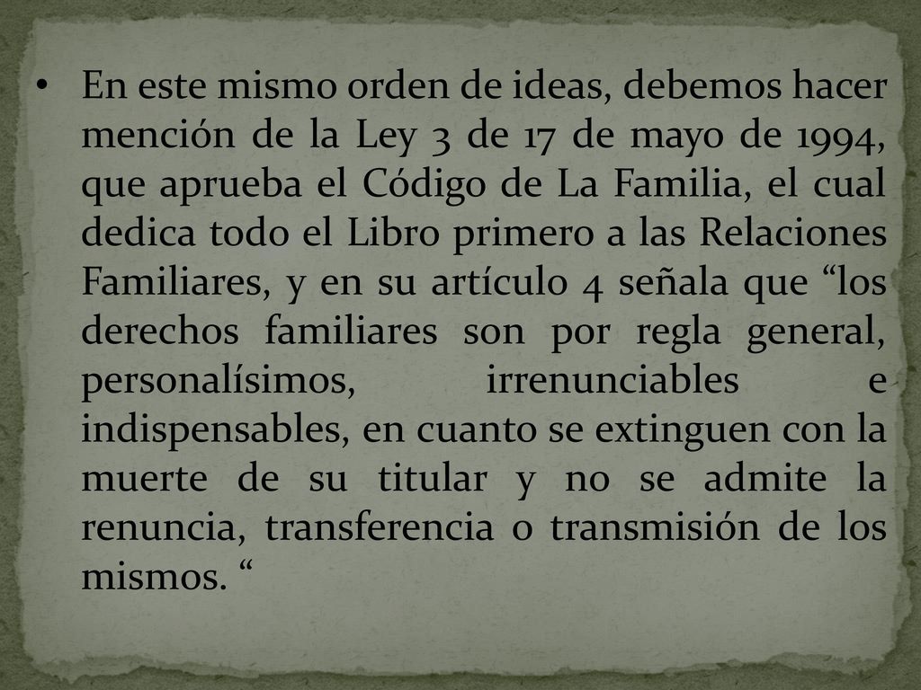 En este mismo orden de ideas, debemos hacer mención de la Ley 3 de 17 de mayo de 1994, que aprueba el Código de La Familia, el cual dedica todo el Libro primero a las Relaciones Familiares, y en su artículo 4 señala que los derechos familiares son por regla general, personalísimos, irrenunciables e indispensables, en cuanto se extinguen con la muerte de su titular y no se admite la renuncia, transferencia o transmisión de los mismos.