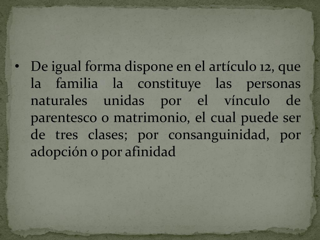 De igual forma dispone en el artículo 12, que la familia la constituye las personas naturales unidas por el vínculo de parentesco o matrimonio, el cual puede ser de tres clases; por consanguinidad, por adopción o por afinidad