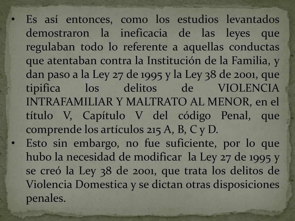 Es así entonces, como los estudios levantados demostraron la ineficacia de las leyes que regulaban todo lo referente a aquellas conductas que atentaban contra la Institución de la Familia, y dan paso a la Ley 27 de 1995 y la Ley 38 de 2001, que tipifica los delitos de VIOLENCIA INTRAFAMILIAR Y MALTRATO AL MENOR, en el título V, Capítulo V del código Penal, que comprende los artículos 215 A, B, C y D.