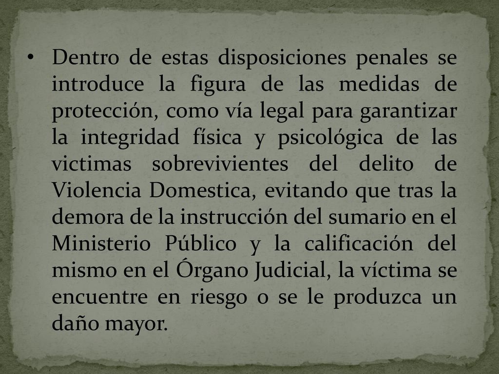 Dentro de estas disposiciones penales se introduce la figura de las medidas de protección, como vía legal para garantizar la integridad física y psicológica de las victimas sobrevivientes del delito de Violencia Domestica, evitando que tras la demora de la instrucción del sumario en el Ministerio Público y la calificación del mismo en el Órgano Judicial, la víctima se encuentre en riesgo o se le produzca un daño mayor.